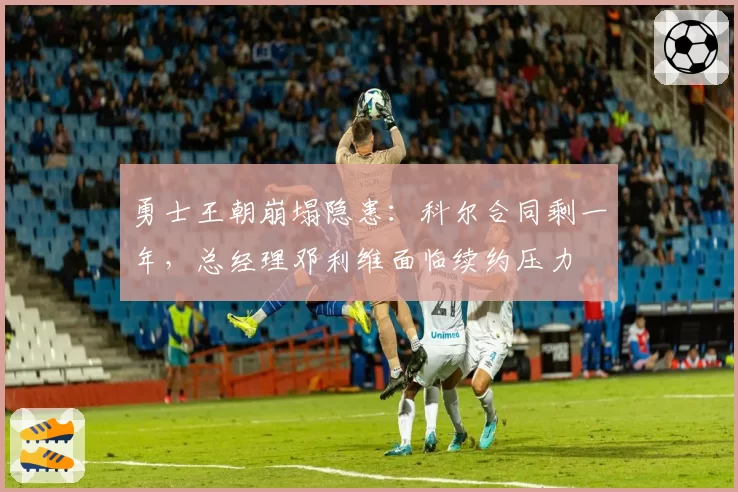 勇士王朝崩塌隐患：科尔合同剩一年，总经理邓利维面临续约压力