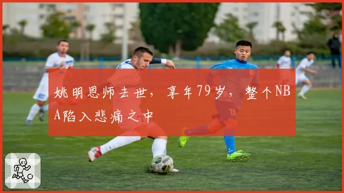 姚明恩师去世，享年79岁，整个NBA陷入悲痛之中