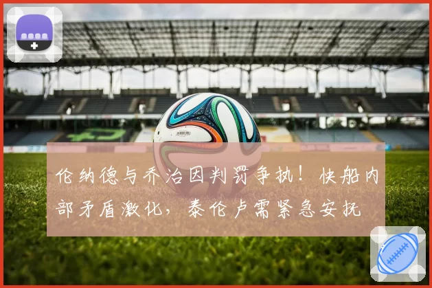 伦纳德与乔治因判罚争执！快船内部矛盾激化，泰伦卢需紧急安抚