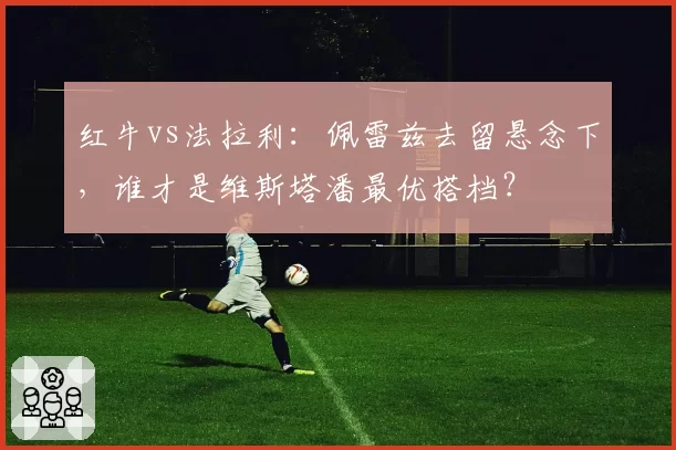 红牛vs法拉利：佩雷兹去留悬念下，谁才是维斯塔潘最优搭档？