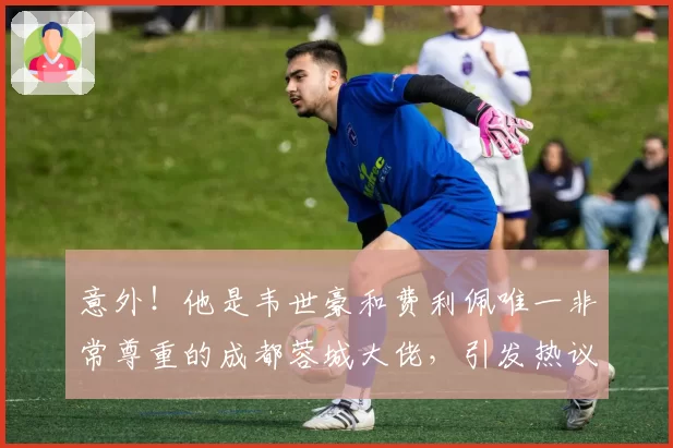 意外！他是韦世豪和费利佩唯一非常尊重的成都蓉城大佬，引发热议