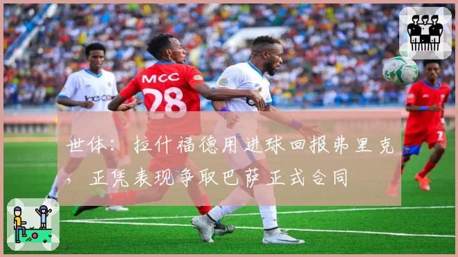 世体：拉什福德用进球回报弗里克，正凭表现争取巴萨正式合同