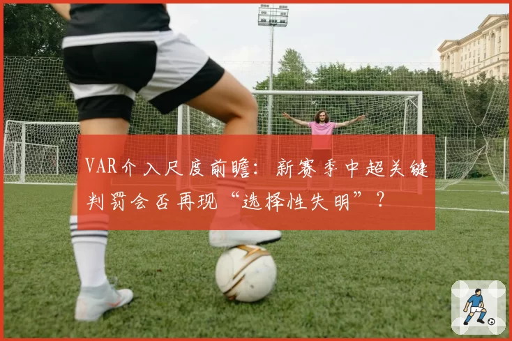 VAR介入尺度前瞻：新赛季中超关键判罚会否再现“选择性失明”？