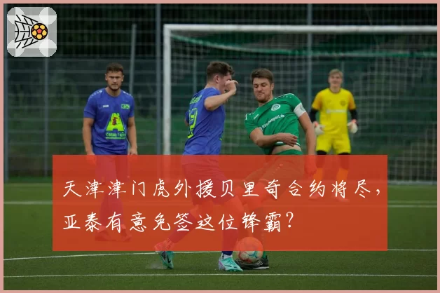 天津津门虎外援贝里奇合约将尽，亚泰有意免签这位锋霸？