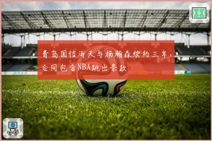 青岛国信海天与杨瀚森续约三年，合同包含NBA跳出条款