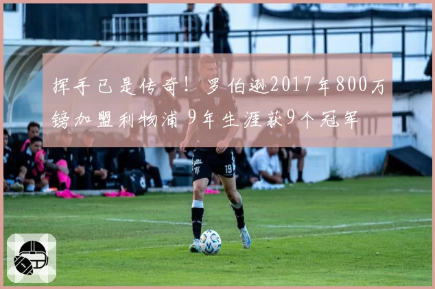 挥手已是传奇!罗伯逊2017年800万镑加盟利物浦 9年生涯获9个冠军